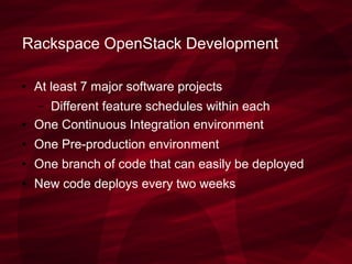 Rackspace OpenStack Development
● At least 7 major software projects
– Different feature schedules within each
● One Continuous Integration environment
● One Pre-production environment
● One branch of code that can easily be deployed
● New code deploys every two weeks
 