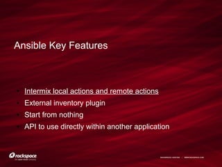RACKSPACE® HOSTING | WWW.RACKSPACE.COM
Ansible Key Features
● Intermix local actions and remote actions
● External inventory plugin
● Start from nothing
● API to use directly within another application
 