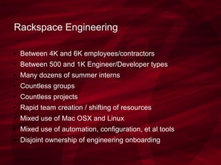 Rackspace Engineering
● Between 4K and 6K employees/contractors
● Between 500 and 1K Engineer/Developer types
● Many dozens of summer interns
● Countless groups
● Countless projects
● Rapid team creation / shifting of resources
● Mixed use of Mac OSX and Linux
● Mixed use of automation, configuration, et al tools
● Disjoint ownership of engineering onboarding
 