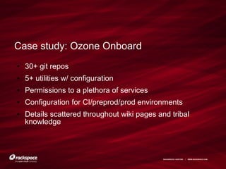 RACKSPACE® HOSTING | WWW.RACKSPACE.COM
Case study: Ozone Onboard
● 30+ git repos
● 5+ utilities w/ configuration
● Permissions to a plethora of services
● Configuration for CI/preprod/prod environments
● Details scattered throughout wiki pages and tribal
knowledge
 