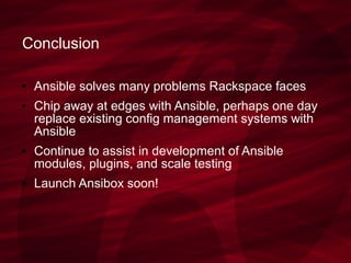 Conclusion
● Ansible solves many problems Rackspace faces
● Chip away at edges with Ansible, perhaps one day
replace existing config management systems with
Ansible
● Continue to assist in development of Ansible
modules, plugins, and scale testing
● Launch Ansibox soon!
 