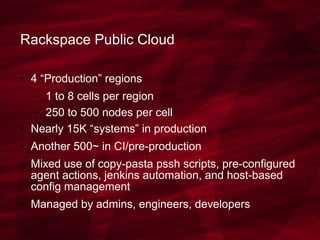 Rackspace Public Cloud
● 4 “Production” regions
– 1 to 8 cells per region
– 250 to 500 nodes per cell
● Nearly 15K “systems” in production
● Another 500~ in CI/pre-production
● Mixed use of copy-pasta pssh scripts, pre-configured
agent actions, jenkins automation, and host-based
config management
● Managed by admins, engineers, developers
 