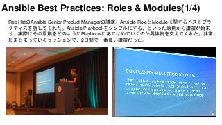 Red HatのAnsible Senior Product Managerの講演。Ansible RoleとModuleに関するベストプラ
クティスを話してくれた。Ansible Playbookをシンプルにする、といった原則から講演が始ま
り、実際にその原則をどのようにPlaybookにあてはめていくのか具体例を交えてくれた。非常
にまとまっているセッションで、2日間で一番良い講演だった。
Ansible Best Practices: Roles & Modules(1/4)
 