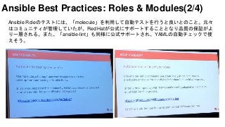 Ansible Roleのテストには、「molecule」を利用して自動テストを行うと良いとのこと。元々
はコミュニティが管理していたが、Red Hatが公式にサポートすることとなり品質の保証がよ
り一層される。また、「ansible-lint」も同様に公式サポートされ、YAMLの自動チェックで使
えそう。
Ansible Best Practices: Roles & Modules(2/4)
 