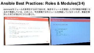 commandモジュールの多用をするのであれば、独自モジュールを実装した方が実装が綺麗にな
るので推奨している、とのこと。今の現場ではモジュールを実装していなかったが、実装を検
討したほうが良さそうだと感じた。
Ansible Best Practices: Roles & Modules(3/4)
 