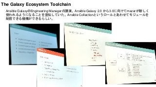 Ansible GalaxyのEngineering Managerの講演。Ansible Galaxy 2.0 から3.0に向けてmazerが新しく
使われるようになることを宣伝していた。Ansible Collectionというロールとあわせてモジュールを
配信できる機構ができるらしい。
The Galaxy Ecosystem Toolchain
 