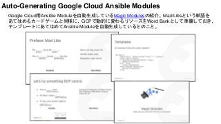 Google Cloud用Ansible Moduleを自動生成しているMagic Modulesの紹介。Mad Libsという単語を
あてはめるカードゲームと同様に、GCPで動的に変わるリソースをWord Bankとして準備しておき、
テンプレートにあてはめてAnsible Moduleを自動生成しているとのこと。
Auto-Generating Google Cloud Ansible Modules
 