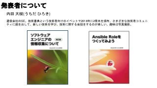 発表者について
内田 大樹(うちだ ひろき)
通信会社のSE。技術書典という技術者向けのイベントで2018年に2冊本を頒布。さまざまな技術者コミュニ
ティに顔を出して、新しい技術を学び、技術に関する会話をするのが楽しい。趣味は写真撮影。
 