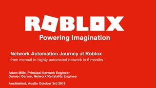 Adam Mills, Principal Network Engineer
Damien Garros, Network Reliability Engineer
Ansiblefest, Austin October 3rd 2018
Network Automation Journey at Roblox
from manual to highly automated network in 6 months
 
