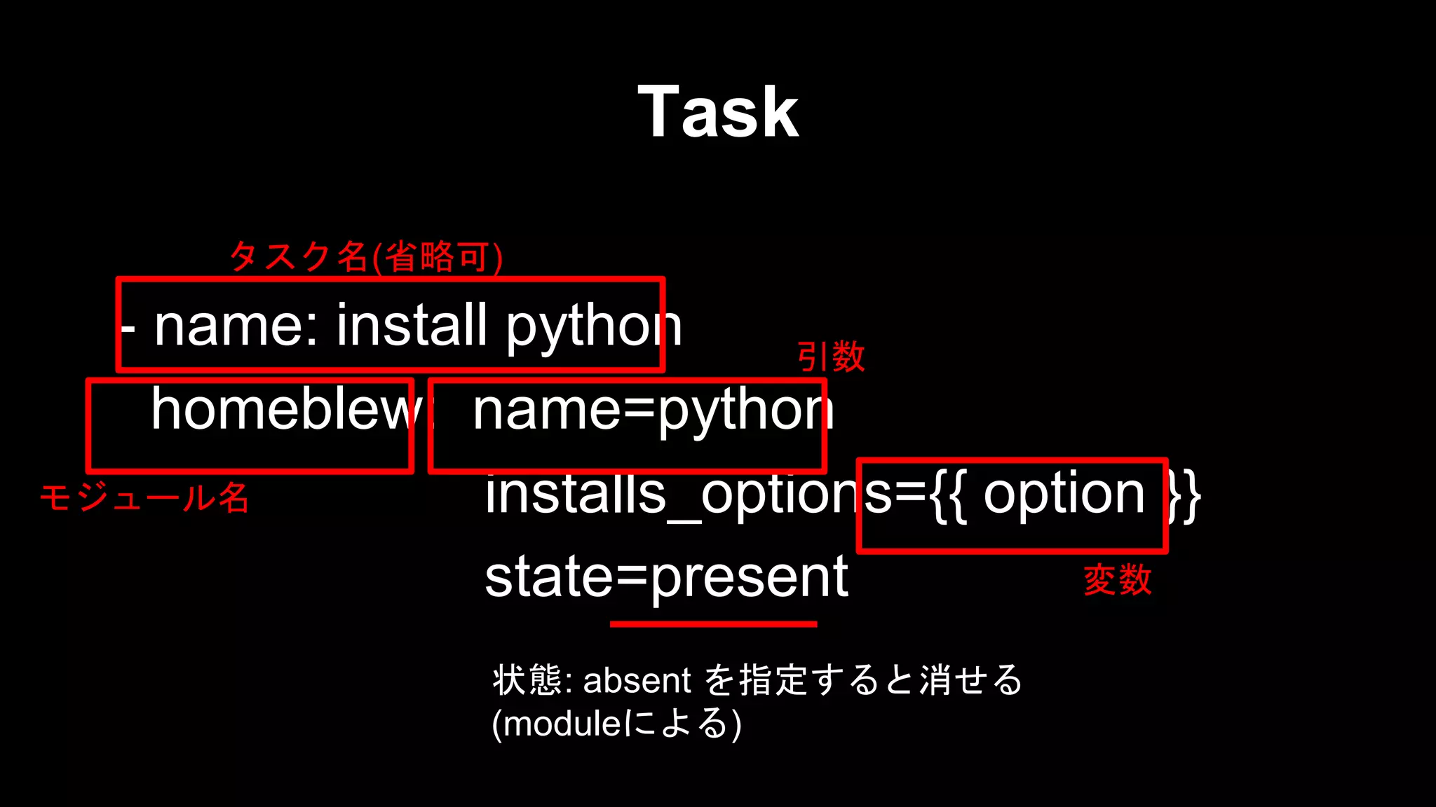 Task
タスク名(省略可)

- name: install python
引数
homeblew: name=python
モジュール名
installs_options={{ option }}
変数
state=present
状態: absent を指定すると消せる
(moduleによる)

 