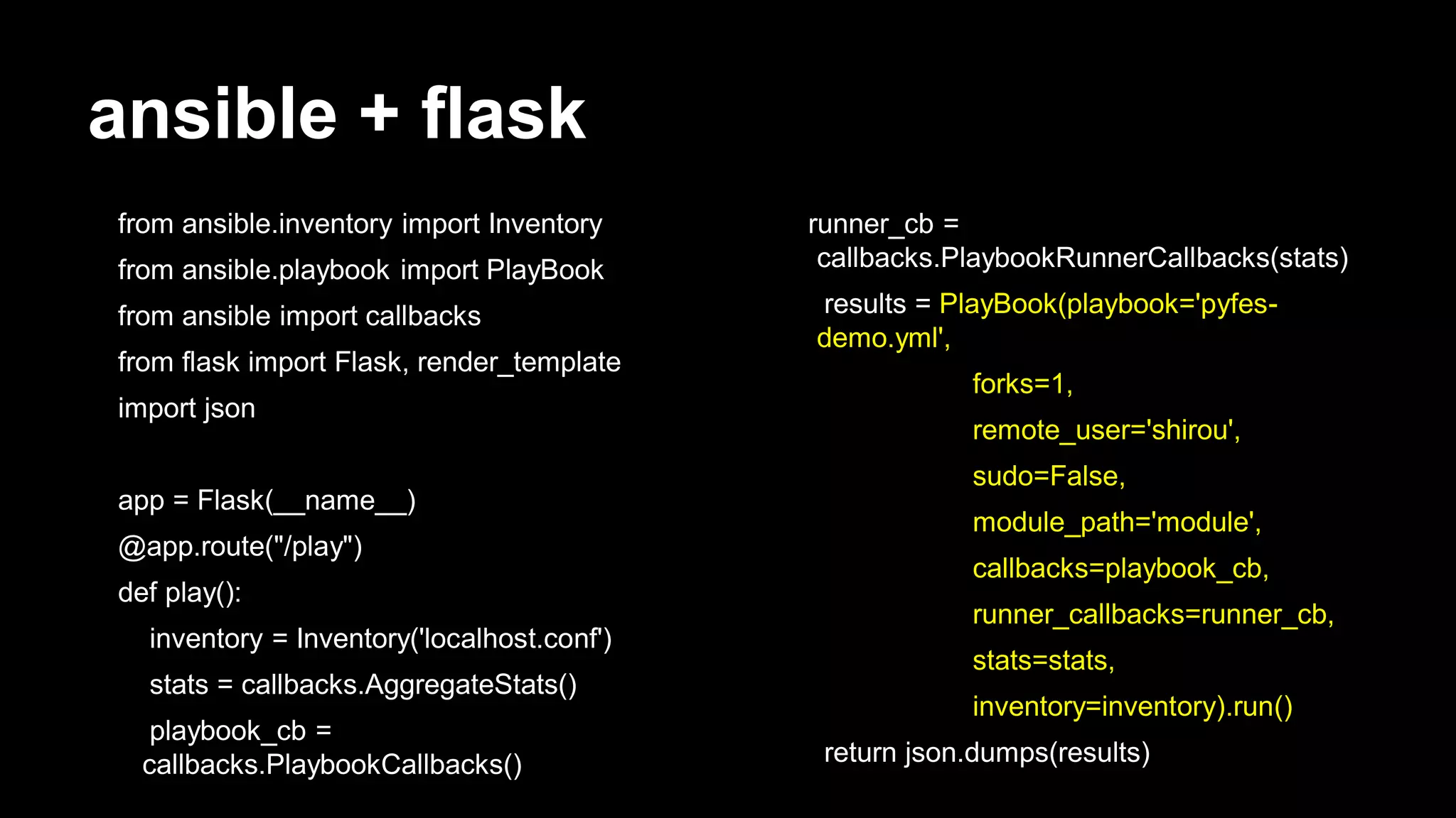 ansible + flask
from ansible.inventory import Inventory
from ansible.playbook import PlayBook
from ansible import callbacks

from flask import Flask, render_template
import json
app = Flask(__name__)

@app.route("/play")
def play():
inventory = Inventory('localhost.conf')

stats = callbacks.AggregateStats()
playbook_cb =
callbacks.PlaybookCallbacks()

runner_cb =
callbacks.PlaybookRunnerCallbacks(stats)
results = PlayBook(playbook='pyfesdemo.yml',
forks=1,
remote_user='shirou',
sudo=False,

module_path='module',
callbacks=playbook_cb,

runner_callbacks=runner_cb,
stats=stats,

inventory=inventory).run()
return json.dumps(results)

 