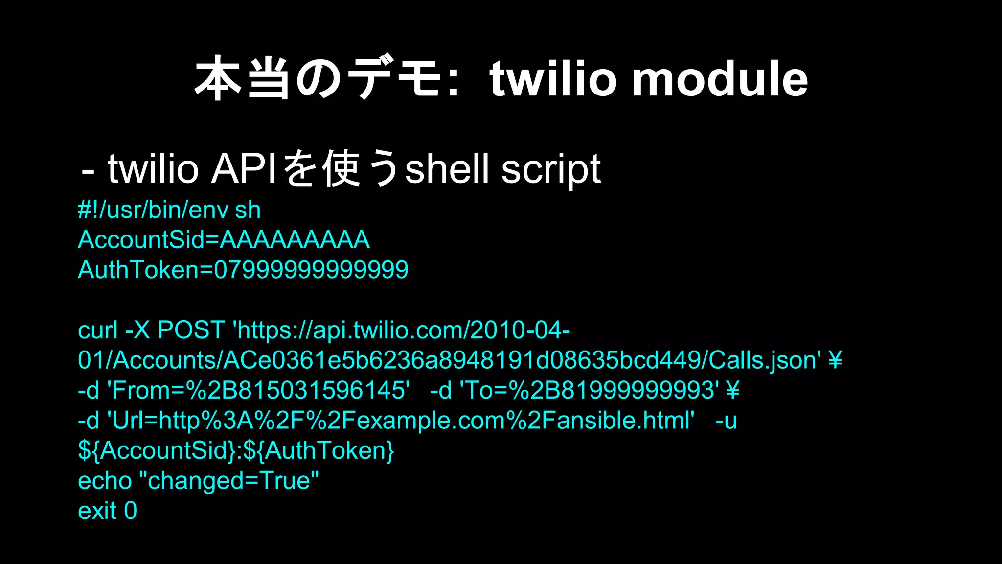 本当のデモ: twilio module
- twilio APIを使うshell script
#!/usr/bin/env sh
AccountSid=AAAAAAAAA
AuthToken=07999999999999
curl -X POST 'https://api.twilio.com/2010-0401/Accounts/ACe0361e5b6236a8948191d08635bcd449/Calls.json' ¥
-d 'From=%2B815031596145' -d 'To=%2B81999999993' ¥
-d 'Url=http%3A%2F%2Fexample.com%2Fansible.html' -u
${AccountSid}:${AuthToken}
echo "changed=True"
exit 0

 