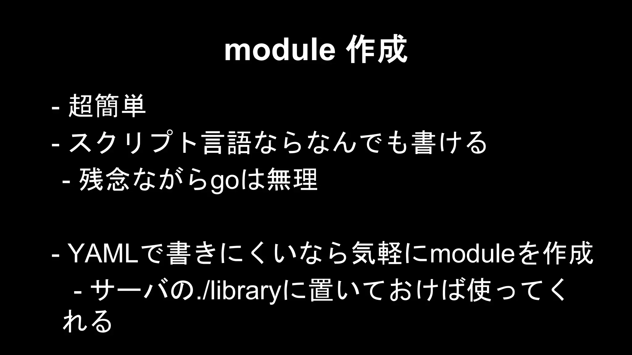 module 作成
- 超簡単
- スクリプト言語ならなんでも書ける
- 残念ながらgoは無理
- YAMLで書きにくいなら気軽にmoduleを作成
- サーバの./libraryに置いておけば使ってく
れる

 