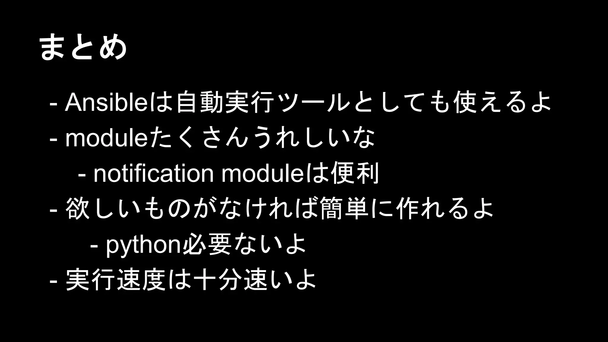 まとめ
- Ansibleは自動実行ツールとしても使えるよ
- moduleたくさんうれしいな
- notification moduleは便利
- 欲しいものがなければ簡単に作れるよ
- python必要ないよ
- 実行速度は十分速いよ

 