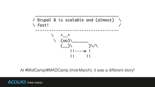 ____________________________________
/ Drupal 8 is scalable and (almost) 
 fast! /
------------------------------------
 ^__^
 (oo)_______
(__) )/
||----w |
|| ||
At #MidCamp/#MADCamp (mid-March), it was a different story!
 