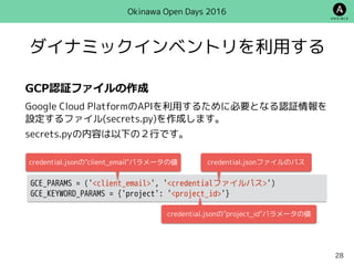 ダイナミックインベントリを利用する
Okinawa Open Days 2016
GCP認証ファイルの作成
Google Cloud PlatformのAPIを利用するために必要となる認証情報を
設定するファイル(secrets.py)を作成します。
secrets.pyの内容は以下の２行です。
GCE_PARAMS = ('<client_email>', '<credentialファイルパス>')
GCE_KEYWORD_PARAMS = {'project': '<project_id>'}
credential.jsonの"project_id"パラメータの値
credential.jsonの"client_email"パラメータの値 credential.jsonファイルのパス
28
 