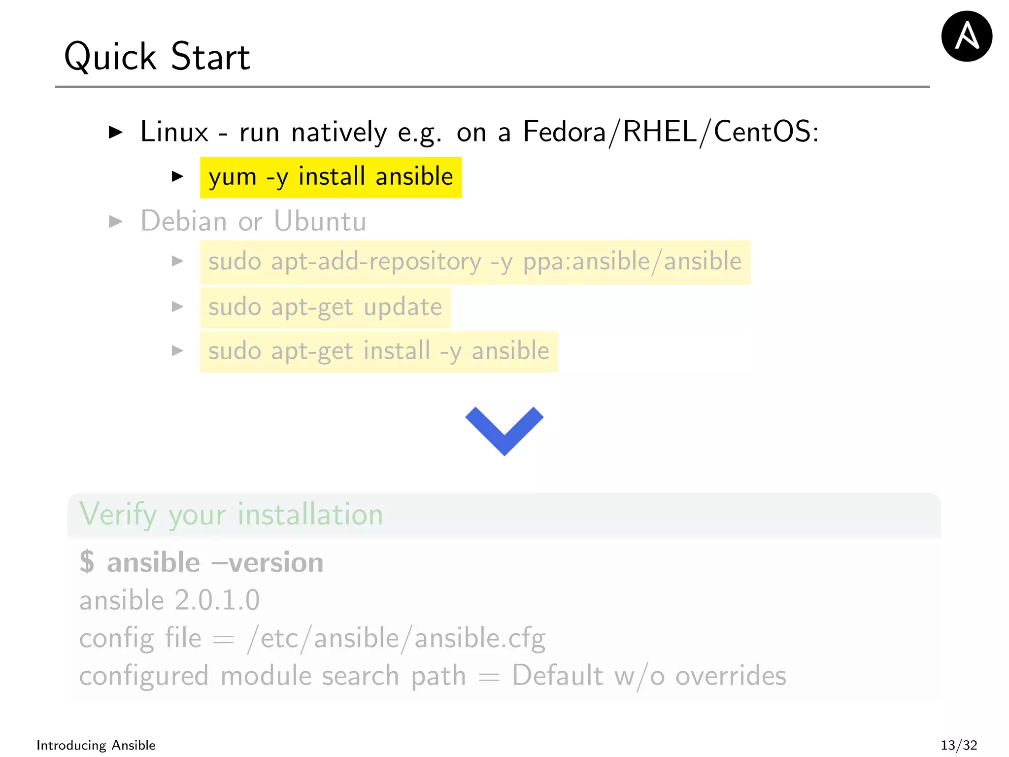 Quick Start
Linux - run natively e.g. on a Fedora/RHEL/CentOS:
yum -y install ansible
Debian or Ubuntu
sudo apt-add-repository -y ppa:ansible/ansible
sudo apt-get update
sudo apt-get install -y ansible
Verify your installation
$ ansible –version
ansible 2.0.1.0
conﬁg ﬁle = /etc/ansible/ansible.cfg
conﬁgured module search path = Default w/o overrides
Introducing Ansible 13/32
 