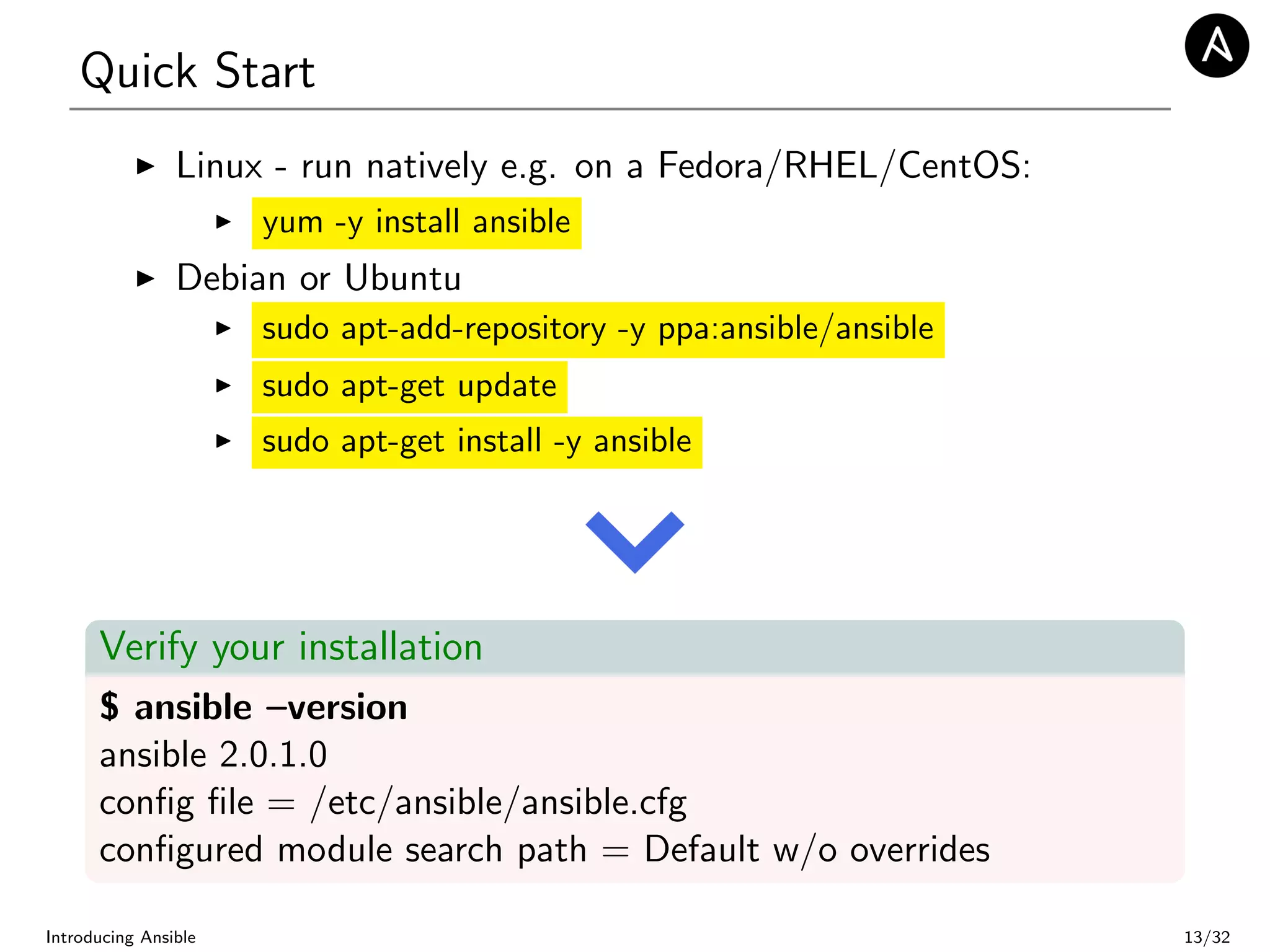 Quick Start
Linux - run natively e.g. on a Fedora/RHEL/CentOS:
yum -y install ansible
Debian or Ubuntu
sudo apt-add-repository -y ppa:ansible/ansible
sudo apt-get update
sudo apt-get install -y ansible
Verify your installation
$ ansible –version
ansible 2.0.1.0
conﬁg ﬁle = /etc/ansible/ansible.cfg
conﬁgured module search path = Default w/o overrides
Introducing Ansible 13/32
 