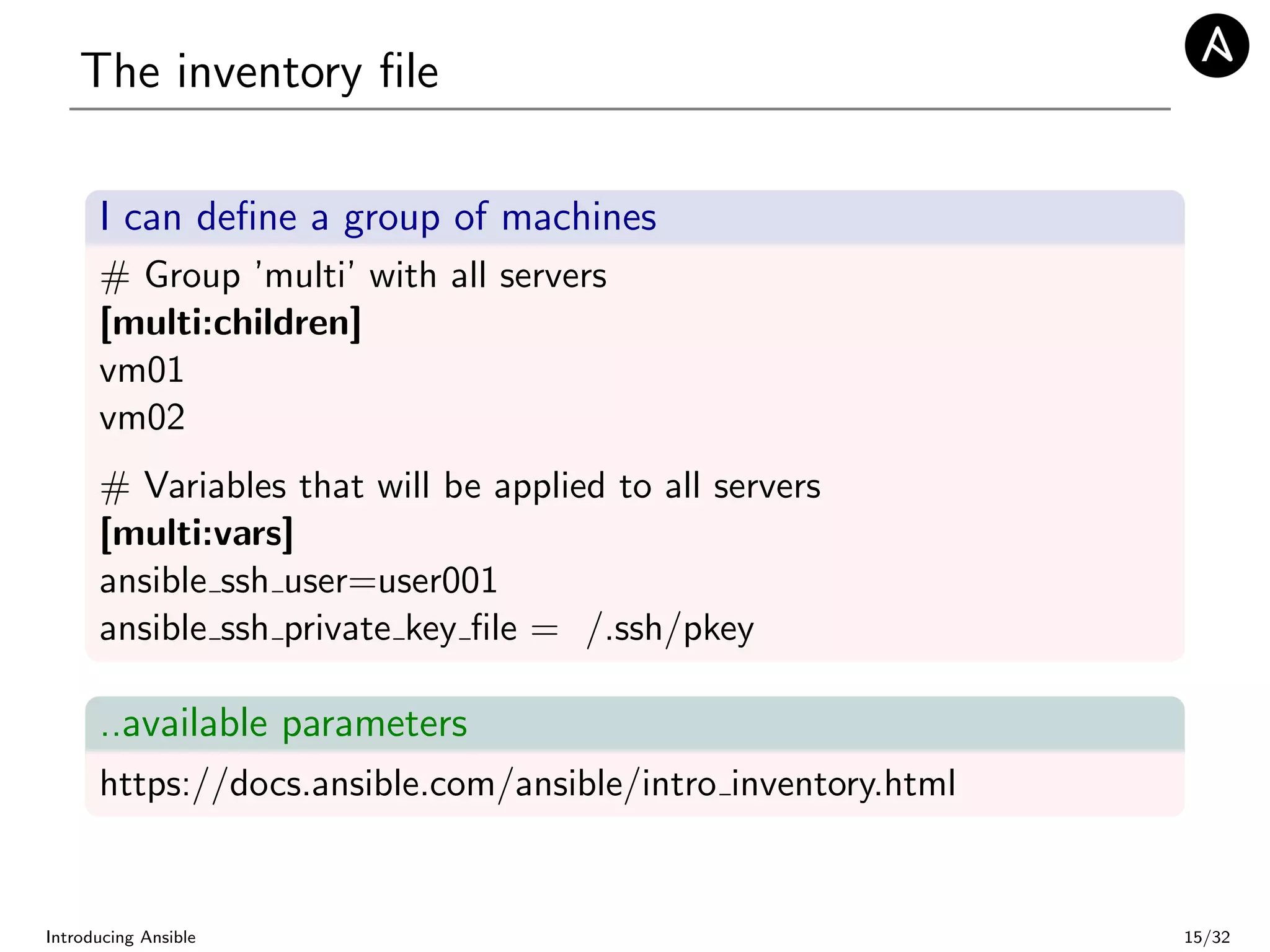 The inventory ﬁle
I can deﬁne a group of machines
# Group ’multi’ with all servers
[multi:children]
vm01
vm02
# Variables that will be applied to all servers
[multi:vars]
ansible ssh user=user001
ansible ssh private key ﬁle = /.ssh/pkey
..available parameters
https://docs.ansible.com/ansible/intro inventory.html
Introducing Ansible 15/32
 
