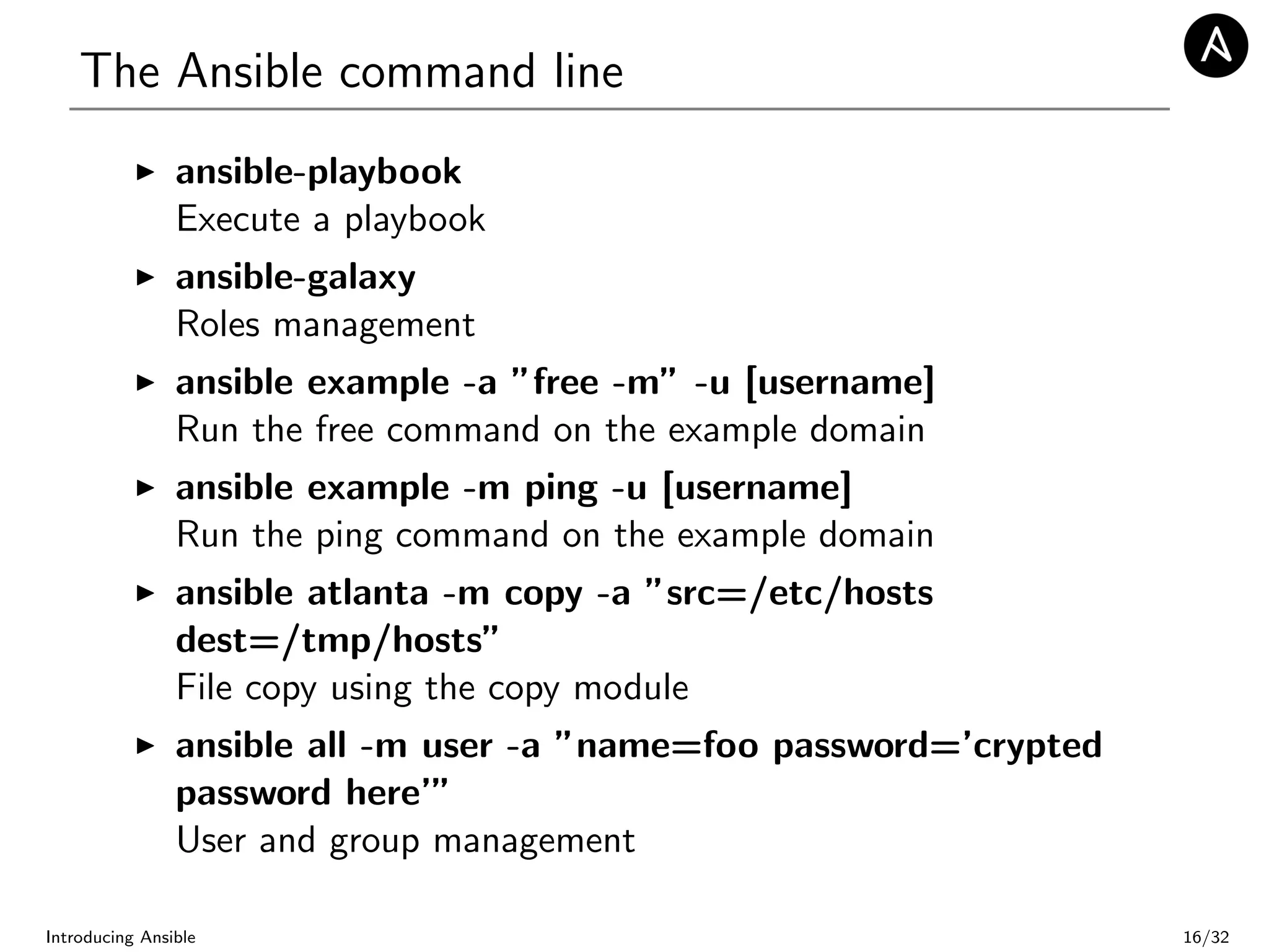 The Ansible command line
ansible-playbook
Execute a playbook
ansible-galaxy
Roles management
ansible example -a ”free -m” -u [username]
Run the free command on the example domain
ansible example -m ping -u [username]
Run the ping command on the example domain
ansible atlanta -m copy -a ”src=/etc/hosts
dest=/tmp/hosts”
File copy using the copy module
ansible all -m user -a ”name=foo password=’crypted
password here’”
User and group management
Introducing Ansible 16/32
 