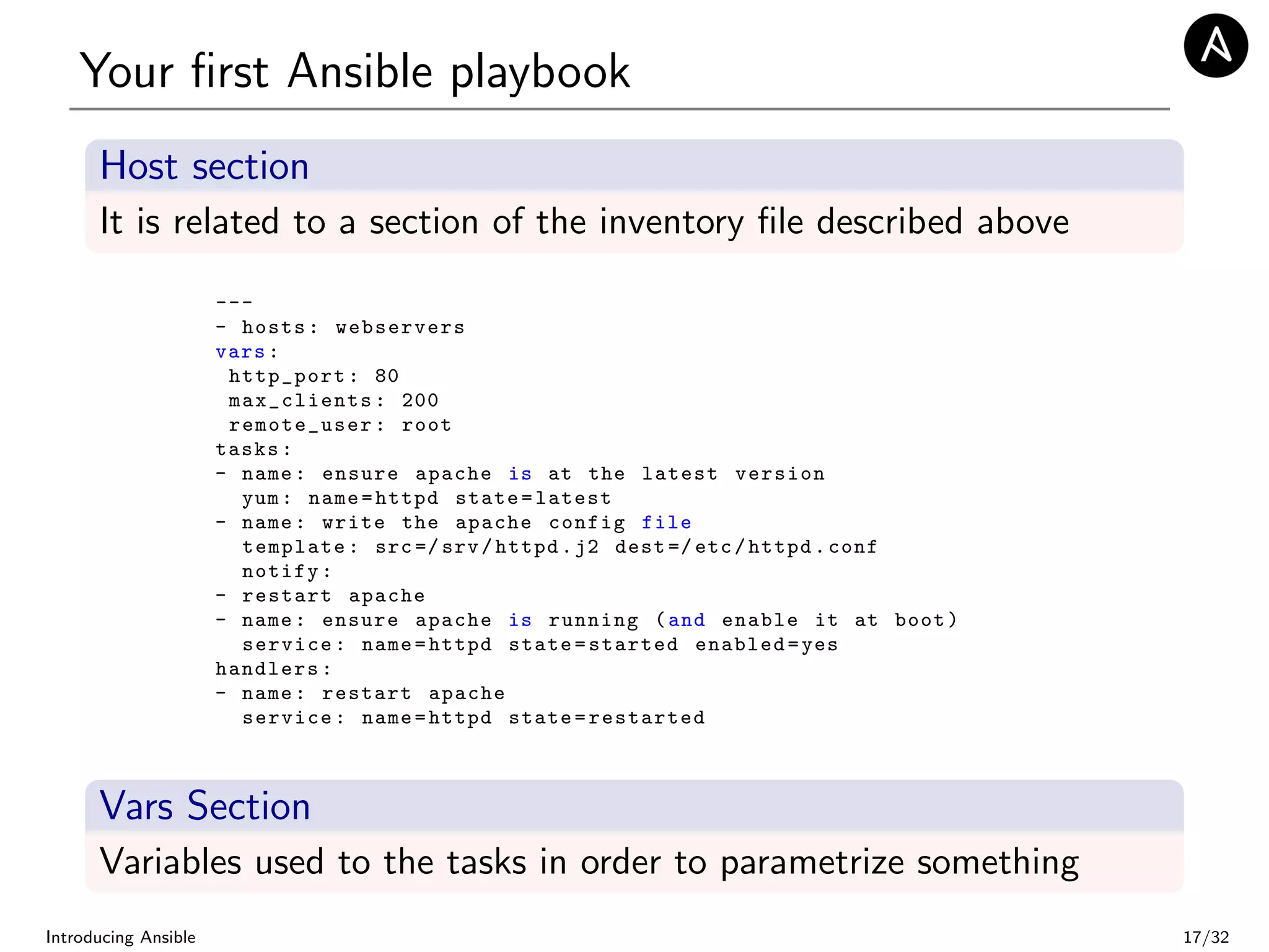 Your ﬁrst Ansible playbook
Host section
It is related to a section of the inventory ﬁle described above
---
- hosts: webservers
vars:
http_port: 80
max_clients: 200
remote_user: root
tasks:
- name: ensure apache is at the latest version
yum: name=httpd state=latest
- name: write the apache config file
template: src=/ srv/httpd.j2 dest =/etc/httpd.conf
notify:
- restart apache
- name: ensure apache is running (and enable it at boot)
service: name=httpd state=started enabled=yes
handlers:
- name: restart apache
service: name=httpd state=restarted
Vars Section
Variables used to the tasks in order to parametrize something
Introducing Ansible 17/32
 