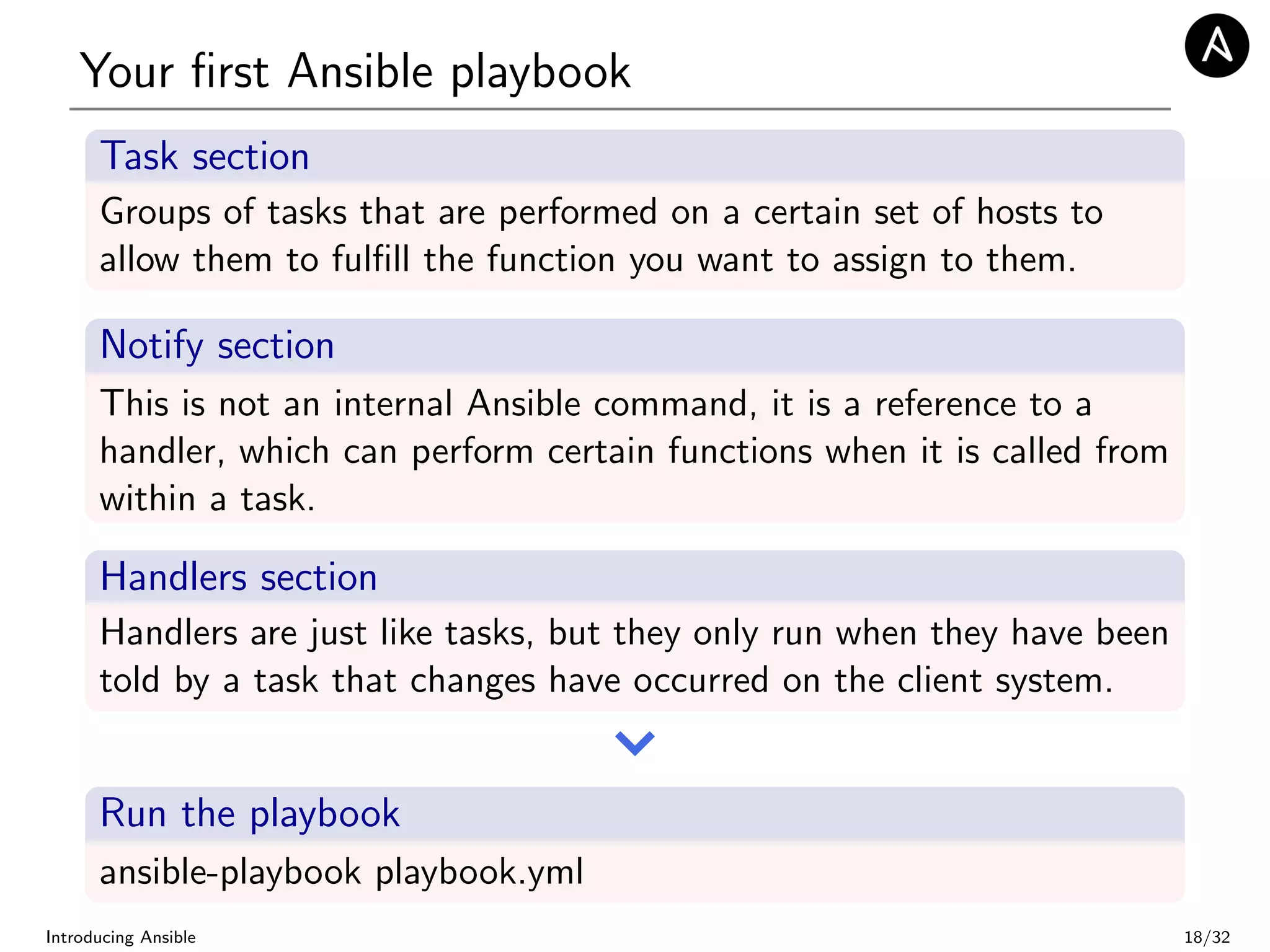 Your ﬁrst Ansible playbook
Task section
Groups of tasks that are performed on a certain set of hosts to
allow them to fulﬁll the function you want to assign to them.
Notify section
This is not an internal Ansible command, it is a reference to a
handler, which can perform certain functions when it is called from
within a task.
Handlers section
Handlers are just like tasks, but they only run when they have been
told by a task that changes have occurred on the client system.
Run the playbook
ansible-playbook playbook.yml
Introducing Ansible 18/32
 