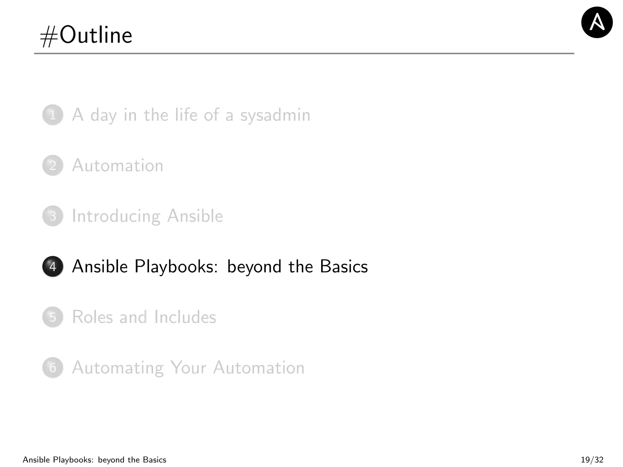 #Outline
1 A day in the life of a sysadmin
2 Automation
3 Introducing Ansible
4 Ansible Playbooks: beyond the Basics
5 Roles and Includes
6 Automating Your Automation
Ansible Playbooks: beyond the Basics 19/32
 