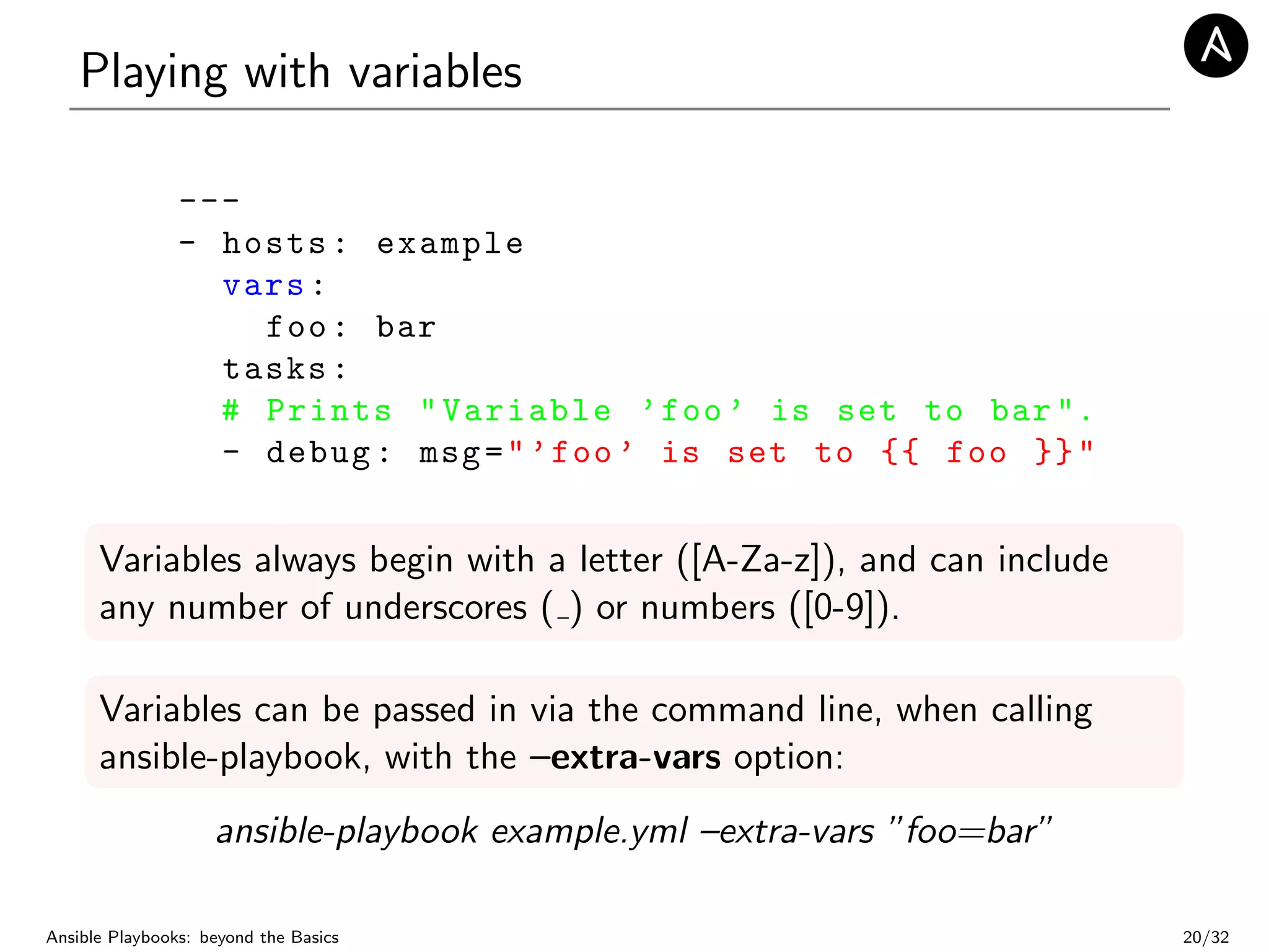 Playing with variables
---
- hosts: example
vars:
foo: bar
tasks:
# Prints "Variable ’foo’ is set to bar".
- debug: msg="’foo’ is set to {{ foo }}"
Variables always begin with a letter ([A-Za-z]), and can include
any number of underscores ( ) or numbers ([0-9]).
Variables can be passed in via the command line, when calling
ansible-playbook, with the –extra-vars option:
ansible-playbook example.yml –extra-vars ”foo=bar”
Ansible Playbooks: beyond the Basics 20/32
 