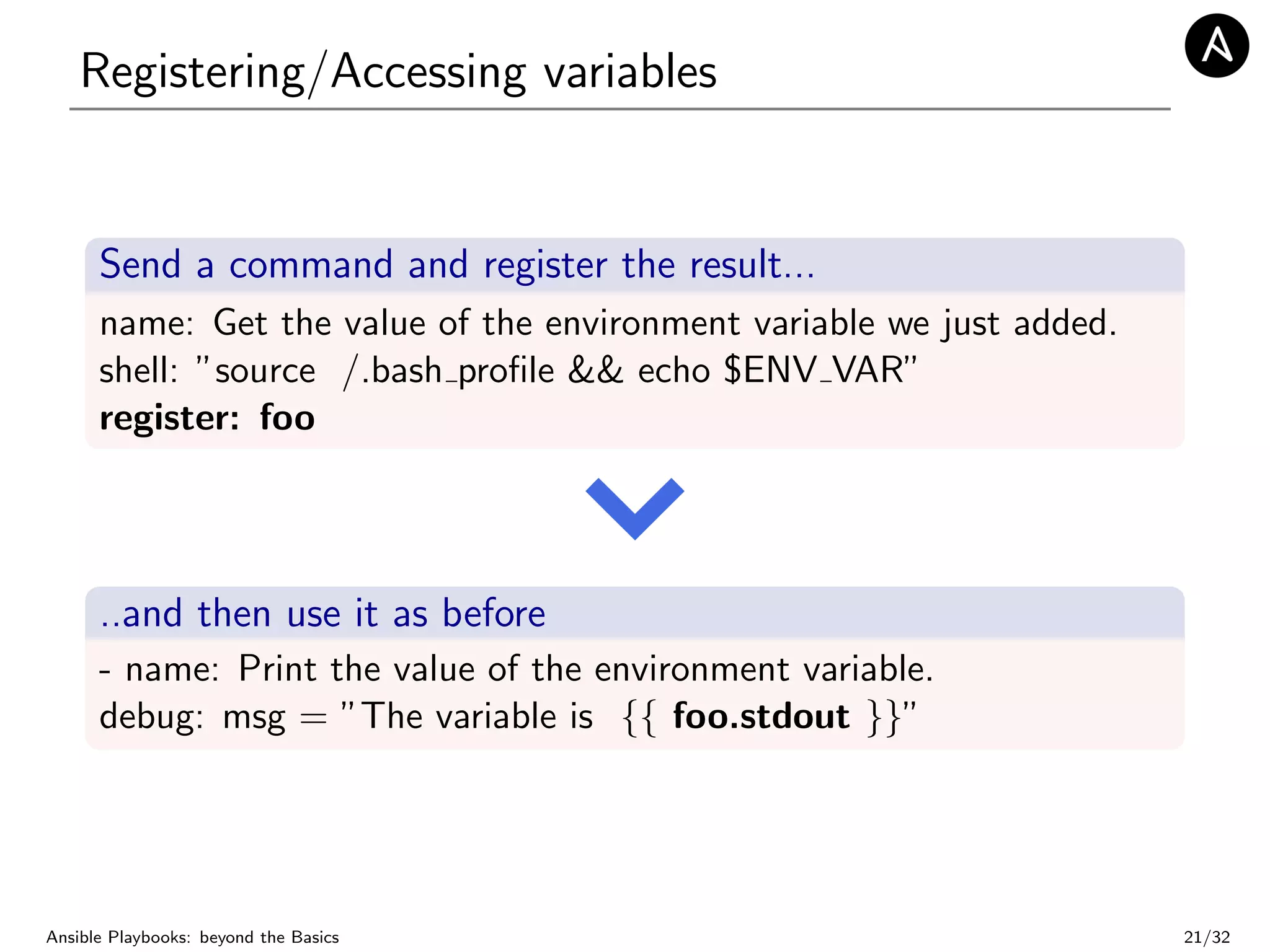 Registering/Accessing variables
Send a command and register the result...
name: Get the value of the environment variable we just added.
shell: ”source /.bash proﬁle && echo $ENV VAR”
register: foo
..and then use it as before
- name: Print the value of the environment variable.
debug: msg = ”The variable is {{ foo.stdout }}”
Ansible Playbooks: beyond the Basics 21/32
 