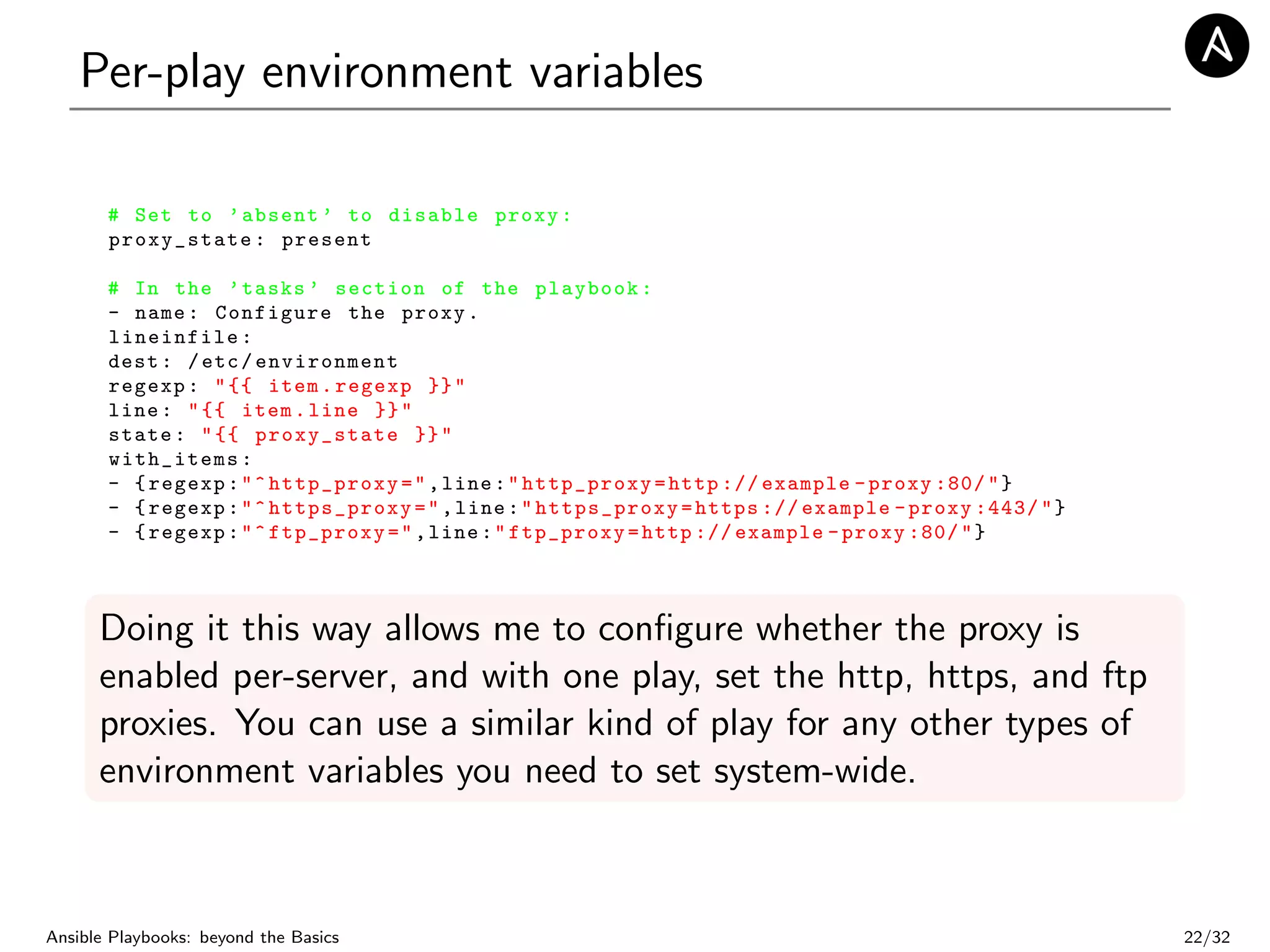 Per-play environment variables
# Set to ’absent ’ to disable proxy:
proxy_state: present
# In the ’tasks ’ section of the playbook:
- name: Configure the proxy.
lineinfile:
dest: /etc/ environment
regexp: "{{ item.regexp }}"
line: "{{ item.line }}"
state: "{{ proxy_state }}"
with_items:
- {regexp:"^http_proxy=",line:"http_proxy=http :// example -proxy :80/"}
- {regexp:"^https_proxy=",line:" https_proxy =https :// example -proxy :443/"}
- {regexp:"^ftp_proxy=",line:"ftp_proxy=http :// example -proxy :80/"}
Doing it this way allows me to conﬁgure whether the proxy is
enabled per-server, and with one play, set the http, https, and ftp
proxies. You can use a similar kind of play for any other types of
environment variables you need to set system-wide.
Ansible Playbooks: beyond the Basics 22/32
 
