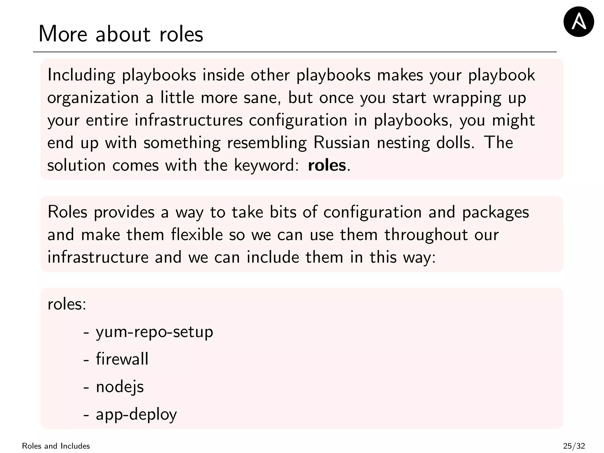 More about roles
Including playbooks inside other playbooks makes your playbook
organization a little more sane, but once you start wrapping up
your entire infrastructures conﬁguration in playbooks, you might
end up with something resembling Russian nesting dolls. The
solution comes with the keyword: roles.
Roles provides a way to take bits of conﬁguration and packages
and make them ﬂexible so we can use them throughout our
infrastructure and we can include them in this way:
roles:
- yum-repo-setup
- ﬁrewall
- nodejs
- app-deploy
Roles and Includes 25/32
 