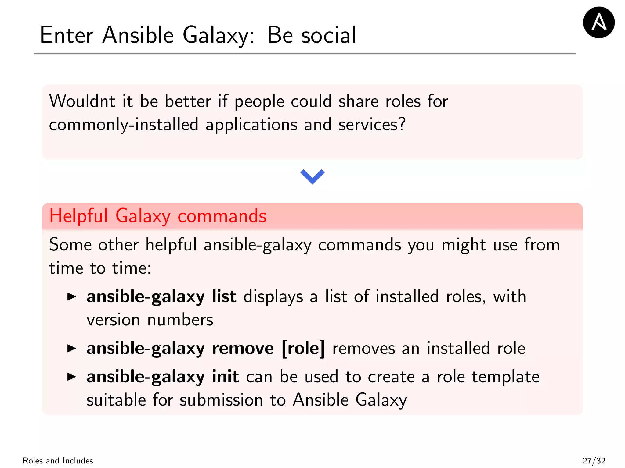 Enter Ansible Galaxy: Be social
Wouldnt it be better if people could share roles for
commonly-installed applications and services?
Helpful Galaxy commands
Some other helpful ansible-galaxy commands you might use from
time to time:
ansible-galaxy list displays a list of installed roles, with
version numbers
ansible-galaxy remove [role] removes an installed role
ansible-galaxy init can be used to create a role template
suitable for submission to Ansible Galaxy
Roles and Includes 27/32
 
