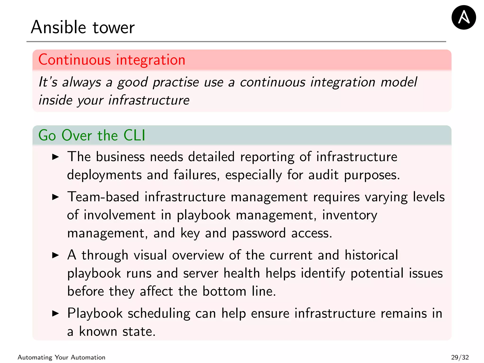 Ansible tower
Continuous integration
It’s always a good practise use a continuous integration model
inside your infrastructure
Go Over the CLI
The business needs detailed reporting of infrastructure
deployments and failures, especially for audit purposes.
Team-based infrastructure management requires varying levels
of involvement in playbook management, inventory
management, and key and password access.
A through visual overview of the current and historical
playbook runs and server health helps identify potential issues
before they aﬀect the bottom line.
Playbook scheduling can help ensure infrastructure remains in
a known state.
Automating Your Automation 29/32
 