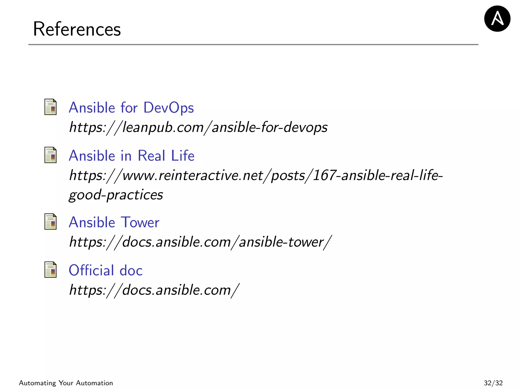 References
Ansible for DevOps
https://leanpub.com/ansible-for-devops
Ansible in Real Life
https://www.reinteractive.net/posts/167-ansible-real-life-
good-practices
Ansible Tower
https://docs.ansible.com/ansible-tower/
Oﬃcial doc
https://docs.ansible.com/
Automating Your Automation 32/32
 