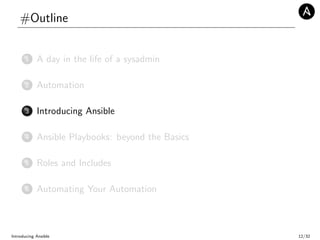 #Outline
1 A day in the life of a sysadmin
2 Automation
3 Introducing Ansible
4 Ansible Playbooks: beyond the Basics
5 Roles and Includes
6 Automating Your Automation
Introducing Ansible 12/32
 