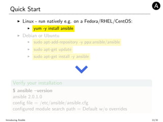 Quick Start
Linux - run natively e.g. on a Fedora/RHEL/CentOS:
yum -y install ansible
Debian or Ubuntu
sudo apt-add-repository -y ppa:ansible/ansible
sudo apt-get update
sudo apt-get install -y ansible
Verify your installation
$ ansible –version
ansible 2.0.1.0
conﬁg ﬁle = /etc/ansible/ansible.cfg
conﬁgured module search path = Default w/o overrides
Introducing Ansible 13/32
 