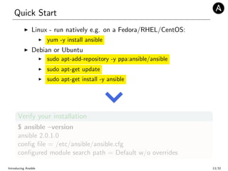 Quick Start
Linux - run natively e.g. on a Fedora/RHEL/CentOS:
yum -y install ansible
Debian or Ubuntu
sudo apt-add-repository -y ppa:ansible/ansible
sudo apt-get update
sudo apt-get install -y ansible
Verify your installation
$ ansible –version
ansible 2.0.1.0
conﬁg ﬁle = /etc/ansible/ansible.cfg
conﬁgured module search path = Default w/o overrides
Introducing Ansible 13/32
 