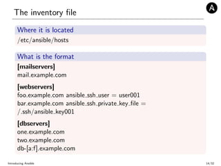 The inventory ﬁle
Where it is located
/etc/ansible/hosts
What is the format
[mailservers]
mail.example.com
[webservers]
foo.example.com ansible ssh user = user001
bar.example.com ansible ssh private key ﬁle =
/.ssh/ansible key001
[dbservers]
one.example.com
two.example.com
db-[a:f].example.com
Introducing Ansible 14/32
 