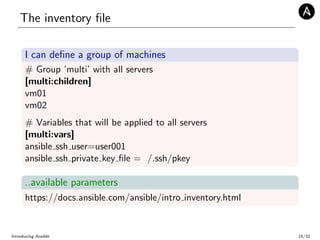 The inventory ﬁle
I can deﬁne a group of machines
# Group ’multi’ with all servers
[multi:children]
vm01
vm02
# Variables that will be applied to all servers
[multi:vars]
ansible ssh user=user001
ansible ssh private key ﬁle = /.ssh/pkey
..available parameters
https://docs.ansible.com/ansible/intro inventory.html
Introducing Ansible 15/32
 