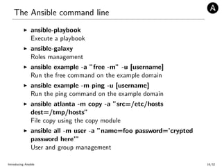 The Ansible command line
ansible-playbook
Execute a playbook
ansible-galaxy
Roles management
ansible example -a ”free -m” -u [username]
Run the free command on the example domain
ansible example -m ping -u [username]
Run the ping command on the example domain
ansible atlanta -m copy -a ”src=/etc/hosts
dest=/tmp/hosts”
File copy using the copy module
ansible all -m user -a ”name=foo password=’crypted
password here’”
User and group management
Introducing Ansible 16/32
 