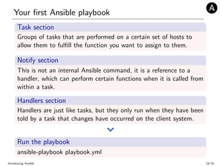 Your ﬁrst Ansible playbook
Task section
Groups of tasks that are performed on a certain set of hosts to
allow them to fulﬁll the function you want to assign to them.
Notify section
This is not an internal Ansible command, it is a reference to a
handler, which can perform certain functions when it is called from
within a task.
Handlers section
Handlers are just like tasks, but they only run when they have been
told by a task that changes have occurred on the client system.
Run the playbook
ansible-playbook playbook.yml
Introducing Ansible 18/32
 