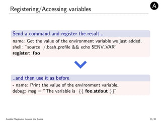 Registering/Accessing variables
Send a command and register the result...
name: Get the value of the environment variable we just added.
shell: ”source /.bash proﬁle && echo $ENV VAR”
register: foo
..and then use it as before
- name: Print the value of the environment variable.
debug: msg = ”The variable is {{ foo.stdout }}”
Ansible Playbooks: beyond the Basics 21/32
 