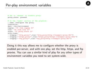 Per-play environment variables
# Set to ’absent ’ to disable proxy:
proxy_state: present
# In the ’tasks ’ section of the playbook:
- name: Configure the proxy.
lineinfile:
dest: /etc/ environment
regexp: "{{ item.regexp }}"
line: "{{ item.line }}"
state: "{{ proxy_state }}"
with_items:
- {regexp:"^http_proxy=",line:"http_proxy=http :// example -proxy :80/"}
- {regexp:"^https_proxy=",line:" https_proxy =https :// example -proxy :443/"}
- {regexp:"^ftp_proxy=",line:"ftp_proxy=http :// example -proxy :80/"}
Doing it this way allows me to conﬁgure whether the proxy is
enabled per-server, and with one play, set the http, https, and ftp
proxies. You can use a similar kind of play for any other types of
environment variables you need to set system-wide.
Ansible Playbooks: beyond the Basics 22/32
 