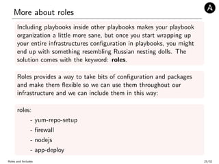 More about roles
Including playbooks inside other playbooks makes your playbook
organization a little more sane, but once you start wrapping up
your entire infrastructures conﬁguration in playbooks, you might
end up with something resembling Russian nesting dolls. The
solution comes with the keyword: roles.
Roles provides a way to take bits of conﬁguration and packages
and make them ﬂexible so we can use them throughout our
infrastructure and we can include them in this way:
roles:
- yum-repo-setup
- ﬁrewall
- nodejs
- app-deploy
Roles and Includes 25/32
 