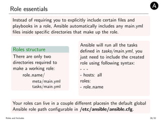 Role essentials
Instead of requiring you to explicitly include certain ﬁles and
playbooks in a role, Ansible automatically includes any main.yml
ﬁles inside speciﬁc directories that make up the role.
Roles structure
There are only two
directories required to
make a working role:
role name/
meta/main.yml
tasks/main.yml
Ansible will run all the tasks
deﬁned in tasks/main.yml, you
just need to include the created
role using following syntax:
- - -
- hosts: all
roles:
- role name
Your roles can live in a couple diﬀerent placesin the default global
Ansible role path conﬁgurable in /etc/ansible/ansible.cfg.
Roles and Includes 26/32
 