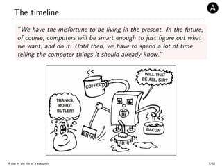 The timeline
”We have the misfortune to be living in the present. In the future,
of course, computers will be smart enough to just ﬁgure out what
we want, and do it. Until then, we have to spend a lot of time
telling the computer things it should already know.”
A day in the life of a sysadmin 3/32
 