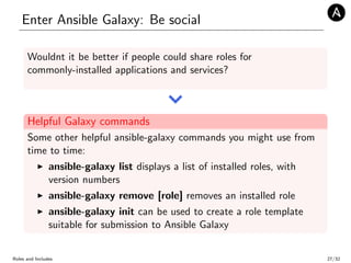 Enter Ansible Galaxy: Be social
Wouldnt it be better if people could share roles for
commonly-installed applications and services?
Helpful Galaxy commands
Some other helpful ansible-galaxy commands you might use from
time to time:
ansible-galaxy list displays a list of installed roles, with
version numbers
ansible-galaxy remove [role] removes an installed role
ansible-galaxy init can be used to create a role template
suitable for submission to Ansible Galaxy
Roles and Includes 27/32
 