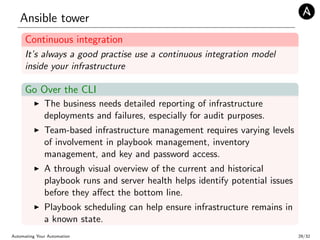 Ansible tower
Continuous integration
It’s always a good practise use a continuous integration model
inside your infrastructure
Go Over the CLI
The business needs detailed reporting of infrastructure
deployments and failures, especially for audit purposes.
Team-based infrastructure management requires varying levels
of involvement in playbook management, inventory
management, and key and password access.
A through visual overview of the current and historical
playbook runs and server health helps identify potential issues
before they aﬀect the bottom line.
Playbook scheduling can help ensure infrastructure remains in
a known state.
Automating Your Automation 29/32
 