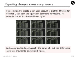Repeating changes across many servers
The command to create a new user account is slightly diﬀerent for
Red Hat Linux from the equivalent command for Ubuntu, for
example. Solaris is a little diﬀerent again.
Each command is doing basically the same job, but has diﬀerences
in syntax, arguments, and default values.
A day in the life of a sysadmin 5/32
 