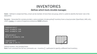 INVENTORIES
Defines which hosts Ansible manages
Static - Defined in simple text files, a host can be member of more than one group, which is useful to identify the hosts' role in the
datacenter.
Dynamic - Generated for outside providers, some examples include pulling* inventory from a cloud provider (OpenStack, AWS, etc),
LDAP, Cobbler, or a piece of expensive enterprise CMDB software.
[webservers]
web1.example.com
web2.example.com
[dbservers]
db[0:1].example.com
[appserver]
192.168.1.[4:7]
Default location: /etc/ansible/hosts
Note: from command line Ad-hoc commands use --inventory | -i pathname to specify a different host inventory
 